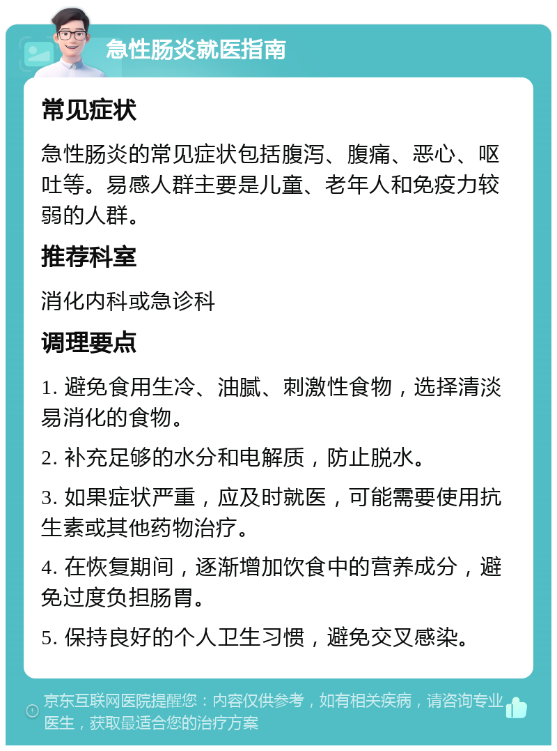 急性肠炎就医指南 常见症状 急性肠炎的常见症状包括腹泻、腹痛、恶心、呕吐等。易感人群主要是儿童、老年人和免疫力较弱的人群。 推荐科室 消化内科或急诊科 调理要点 1. 避免食用生冷、油腻、刺激性食物，选择清淡易消化的食物。 2. 补充足够的水分和电解质，防止脱水。 3. 如果症状严重，应及时就医，可能需要使用抗生素或其他药物治疗。 4. 在恢复期间，逐渐增加饮食中的营养成分，避免过度负担肠胃。 5. 保持良好的个人卫生习惯，避免交叉感染。