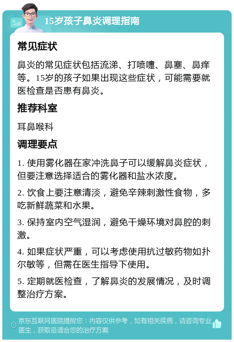 15岁孩子鼻炎调理指南 常见症状 鼻炎的常见症状包括流涕、打喷嚏、鼻塞、鼻痒等。15岁的孩子如果出现这些症状，可能需要就医检查是否患有鼻炎。 推荐科室 耳鼻喉科 调理要点 1. 使用雾化器在家冲洗鼻子可以缓解鼻炎症状，但要注意选择适合的雾化器和盐水浓度。 2. 饮食上要注意清淡，避免辛辣刺激性食物，多吃新鲜蔬菜和水果。 3. 保持室内空气湿润，避免干燥环境对鼻腔的刺激。 4. 如果症状严重，可以考虑使用抗过敏药物如扑尔敏等，但需在医生指导下使用。 5. 定期就医检查，了解鼻炎的发展情况，及时调整治疗方案。