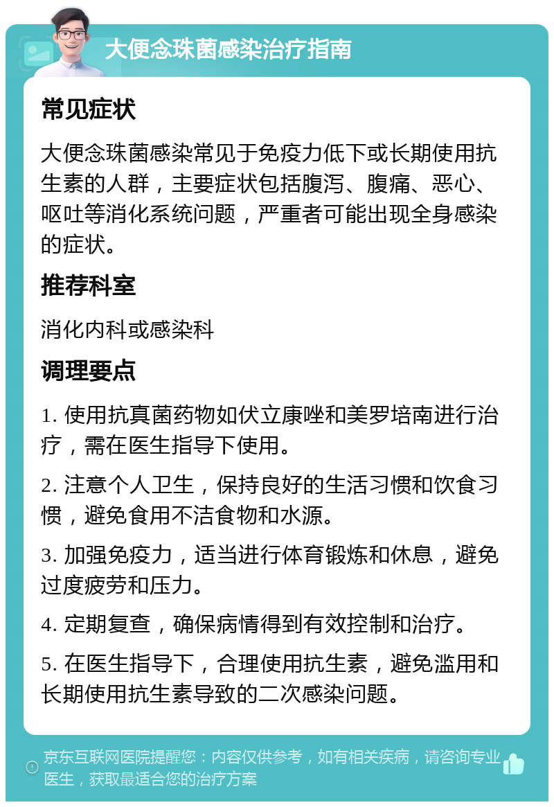 大便念珠菌感染治疗指南 常见症状 大便念珠菌感染常见于免疫力低下或长期使用抗生素的人群，主要症状包括腹泻、腹痛、恶心、呕吐等消化系统问题，严重者可能出现全身感染的症状。 推荐科室 消化内科或感染科 调理要点 1. 使用抗真菌药物如伏立康唑和美罗培南进行治疗，需在医生指导下使用。 2. 注意个人卫生，保持良好的生活习惯和饮食习惯，避免食用不洁食物和水源。 3. 加强免疫力，适当进行体育锻炼和休息，避免过度疲劳和压力。 4. 定期复查，确保病情得到有效控制和治疗。 5. 在医生指导下，合理使用抗生素，避免滥用和长期使用抗生素导致的二次感染问题。