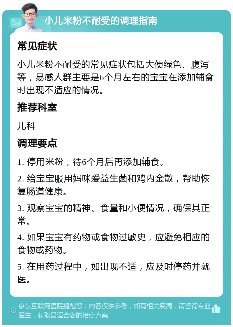 小儿米粉不耐受的调理指南 常见症状 小儿米粉不耐受的常见症状包括大便绿色、腹泻等，易感人群主要是6个月左右的宝宝在添加辅食时出现不适应的情况。 推荐科室 儿科 调理要点 1. 停用米粉，待6个月后再添加辅食。 2. 给宝宝服用妈咪爱益生菌和鸡内金散，帮助恢复肠道健康。 3. 观察宝宝的精神、食量和小便情况，确保其正常。 4. 如果宝宝有药物或食物过敏史，应避免相应的食物或药物。 5. 在用药过程中，如出现不适，应及时停药并就医。