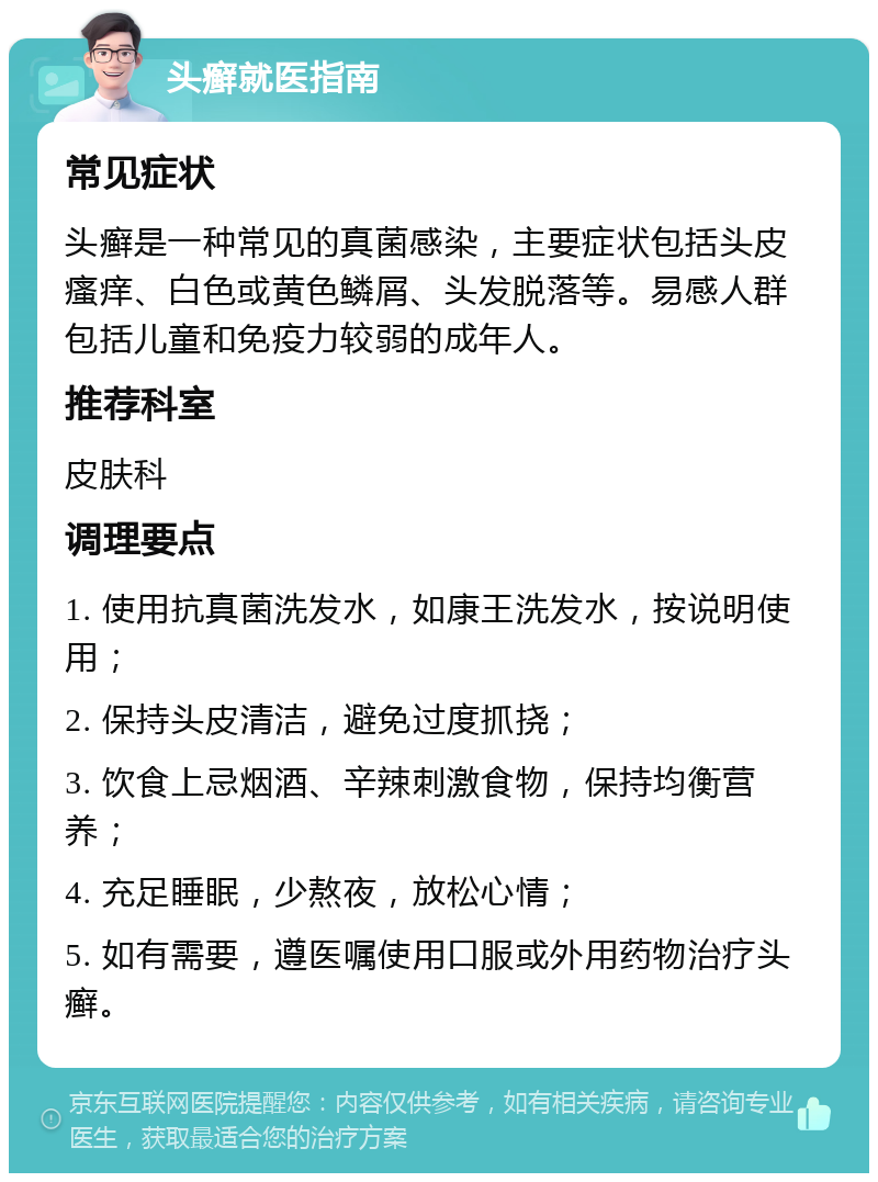 头癣就医指南 常见症状 头癣是一种常见的真菌感染，主要症状包括头皮瘙痒、白色或黄色鳞屑、头发脱落等。易感人群包括儿童和免疫力较弱的成年人。 推荐科室 皮肤科 调理要点 1. 使用抗真菌洗发水，如康王洗发水，按说明使用； 2. 保持头皮清洁，避免过度抓挠； 3. 饮食上忌烟酒、辛辣刺激食物，保持均衡营养； 4. 充足睡眠，少熬夜，放松心情； 5. 如有需要，遵医嘱使用口服或外用药物治疗头癣。