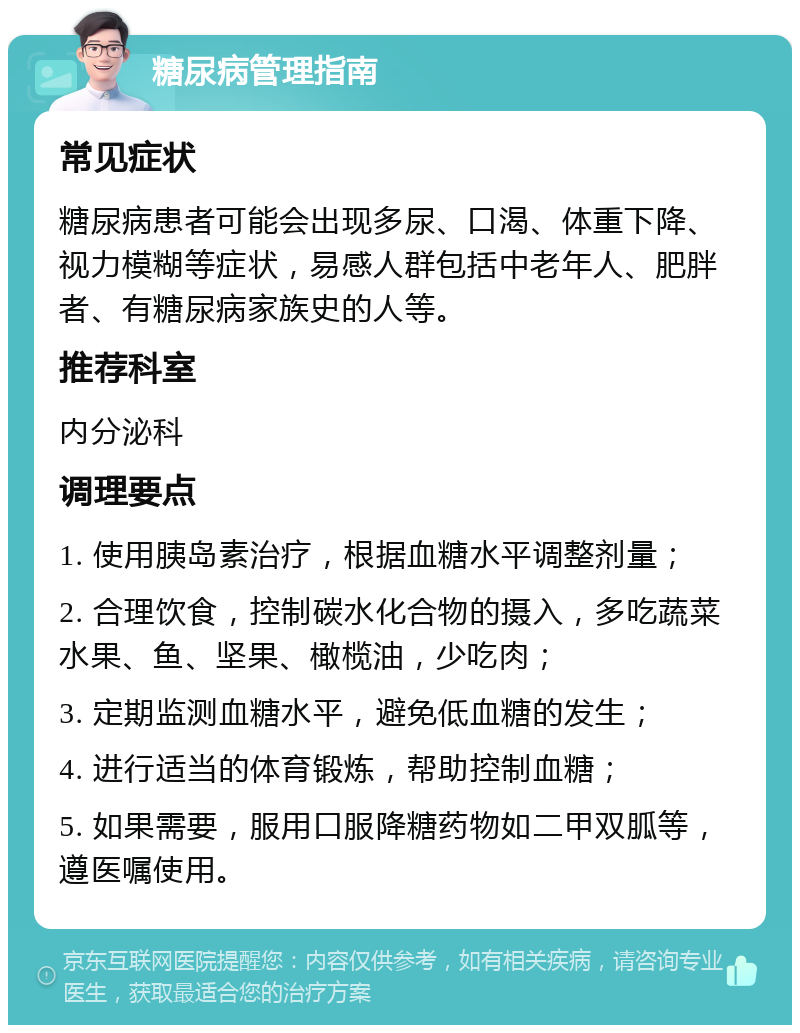 糖尿病管理指南 常见症状 糖尿病患者可能会出现多尿、口渴、体重下降、视力模糊等症状，易感人群包括中老年人、肥胖者、有糖尿病家族史的人等。 推荐科室 内分泌科 调理要点 1. 使用胰岛素治疗，根据血糖水平调整剂量； 2. 合理饮食，控制碳水化合物的摄入，多吃蔬菜水果、鱼、坚果、橄榄油，少吃肉； 3. 定期监测血糖水平，避免低血糖的发生； 4. 进行适当的体育锻炼，帮助控制血糖； 5. 如果需要，服用口服降糖药物如二甲双胍等，遵医嘱使用。