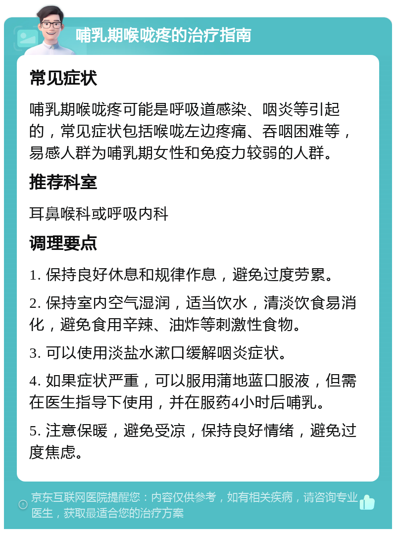 哺乳期喉咙疼的治疗指南 常见症状 哺乳期喉咙疼可能是呼吸道感染、咽炎等引起的，常见症状包括喉咙左边疼痛、吞咽困难等，易感人群为哺乳期女性和免疫力较弱的人群。 推荐科室 耳鼻喉科或呼吸内科 调理要点 1. 保持良好休息和规律作息，避免过度劳累。 2. 保持室内空气湿润，适当饮水，清淡饮食易消化，避免食用辛辣、油炸等刺激性食物。 3. 可以使用淡盐水漱口缓解咽炎症状。 4. 如果症状严重，可以服用蒲地蓝口服液，但需在医生指导下使用，并在服药4小时后哺乳。 5. 注意保暖，避免受凉，保持良好情绪，避免过度焦虑。