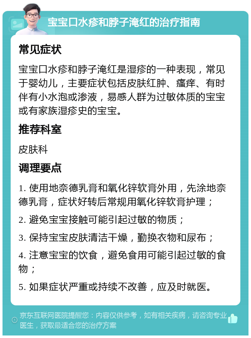 宝宝口水疹和脖子淹红的治疗指南 常见症状 宝宝口水疹和脖子淹红是湿疹的一种表现，常见于婴幼儿，主要症状包括皮肤红肿、瘙痒、有时伴有小水泡或渗液，易感人群为过敏体质的宝宝或有家族湿疹史的宝宝。 推荐科室 皮肤科 调理要点 1. 使用地奈德乳膏和氧化锌软膏外用，先涂地奈德乳膏，症状好转后常规用氧化锌软膏护理； 2. 避免宝宝接触可能引起过敏的物质； 3. 保持宝宝皮肤清洁干燥，勤换衣物和尿布； 4. 注意宝宝的饮食，避免食用可能引起过敏的食物； 5. 如果症状严重或持续不改善，应及时就医。