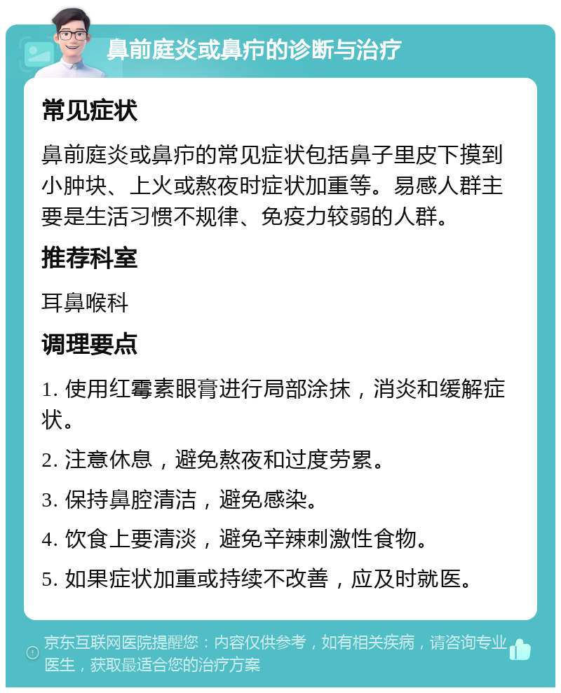 鼻前庭炎或鼻疖的诊断与治疗 常见症状 鼻前庭炎或鼻疖的常见症状包括鼻子里皮下摸到小肿块、上火或熬夜时症状加重等。易感人群主要是生活习惯不规律、免疫力较弱的人群。 推荐科室 耳鼻喉科 调理要点 1. 使用红霉素眼膏进行局部涂抹，消炎和缓解症状。 2. 注意休息，避免熬夜和过度劳累。 3. 保持鼻腔清洁，避免感染。 4. 饮食上要清淡，避免辛辣刺激性食物。 5. 如果症状加重或持续不改善，应及时就医。