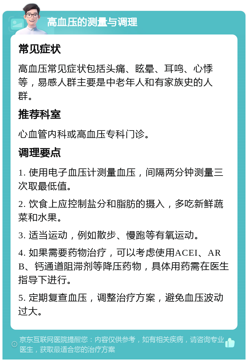 高血压的测量与调理 常见症状 高血压常见症状包括头痛、眩晕、耳鸣、心悸等，易感人群主要是中老年人和有家族史的人群。 推荐科室 心血管内科或高血压专科门诊。 调理要点 1. 使用电子血压计测量血压，间隔两分钟测量三次取最低值。 2. 饮食上应控制盐分和脂肪的摄入，多吃新鲜蔬菜和水果。 3. 适当运动，例如散步、慢跑等有氧运动。 4. 如果需要药物治疗，可以考虑使用ACEI、ARB、钙通道阻滞剂等降压药物，具体用药需在医生指导下进行。 5. 定期复查血压，调整治疗方案，避免血压波动过大。