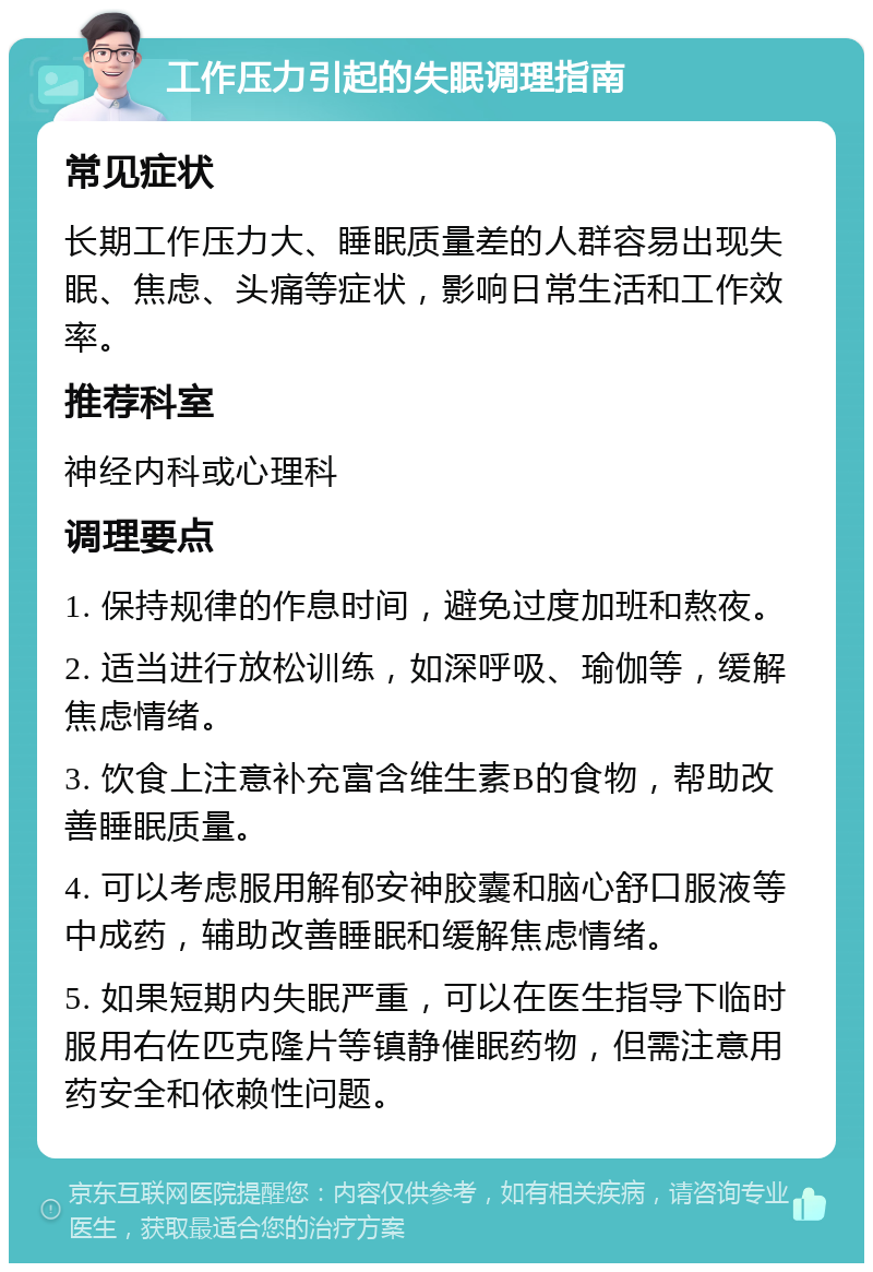 工作压力引起的失眠调理指南 常见症状 长期工作压力大、睡眠质量差的人群容易出现失眠、焦虑、头痛等症状，影响日常生活和工作效率。 推荐科室 神经内科或心理科 调理要点 1. 保持规律的作息时间，避免过度加班和熬夜。 2. 适当进行放松训练，如深呼吸、瑜伽等，缓解焦虑情绪。 3. 饮食上注意补充富含维生素B的食物，帮助改善睡眠质量。 4. 可以考虑服用解郁安神胶囊和脑心舒口服液等中成药，辅助改善睡眠和缓解焦虑情绪。 5. 如果短期内失眠严重，可以在医生指导下临时服用右佐匹克隆片等镇静催眠药物，但需注意用药安全和依赖性问题。