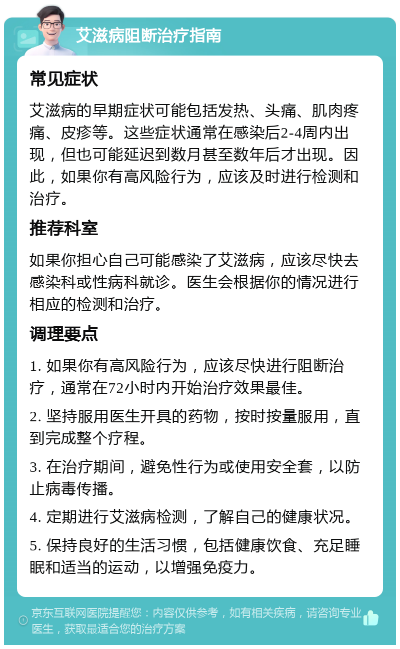 艾滋病阻断治疗指南 常见症状 艾滋病的早期症状可能包括发热、头痛、肌肉疼痛、皮疹等。这些症状通常在感染后2-4周内出现，但也可能延迟到数月甚至数年后才出现。因此，如果你有高风险行为，应该及时进行检测和治疗。 推荐科室 如果你担心自己可能感染了艾滋病，应该尽快去感染科或性病科就诊。医生会根据你的情况进行相应的检测和治疗。 调理要点 1. 如果你有高风险行为，应该尽快进行阻断治疗，通常在72小时内开始治疗效果最佳。 2. 坚持服用医生开具的药物，按时按量服用，直到完成整个疗程。 3. 在治疗期间，避免性行为或使用安全套，以防止病毒传播。 4. 定期进行艾滋病检测，了解自己的健康状况。 5. 保持良好的生活习惯，包括健康饮食、充足睡眠和适当的运动，以增强免疫力。