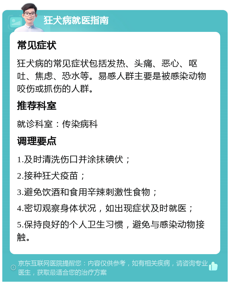 狂犬病就医指南 常见症状 狂犬病的常见症状包括发热、头痛、恶心、呕吐、焦虑、恐水等。易感人群主要是被感染动物咬伤或抓伤的人群。 推荐科室 就诊科室：传染病科 调理要点 1.及时清洗伤口并涂抹碘伏； 2.接种狂犬疫苗； 3.避免饮酒和食用辛辣刺激性食物； 4.密切观察身体状况，如出现症状及时就医； 5.保持良好的个人卫生习惯，避免与感染动物接触。