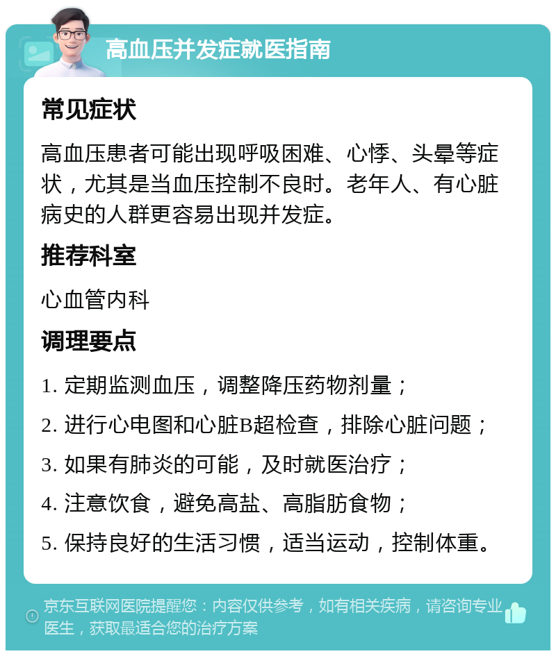 高血压并发症就医指南 常见症状 高血压患者可能出现呼吸困难、心悸、头晕等症状，尤其是当血压控制不良时。老年人、有心脏病史的人群更容易出现并发症。 推荐科室 心血管内科 调理要点 1. 定期监测血压，调整降压药物剂量； 2. 进行心电图和心脏B超检查，排除心脏问题； 3. 如果有肺炎的可能，及时就医治疗； 4. 注意饮食，避免高盐、高脂肪食物； 5. 保持良好的生活习惯，适当运动，控制体重。