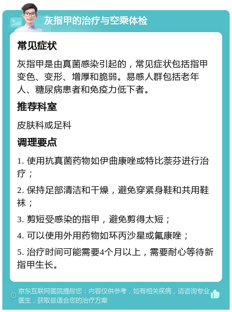 灰指甲的治疗与空乘体检 常见症状 灰指甲是由真菌感染引起的，常见症状包括指甲变色、变形、增厚和脆弱。易感人群包括老年人、糖尿病患者和免疫力低下者。 推荐科室 皮肤科或足科 调理要点 1. 使用抗真菌药物如伊曲康唑或特比萘芬进行治疗； 2. 保持足部清洁和干燥，避免穿紧身鞋和共用鞋袜； 3. 剪短受感染的指甲，避免剪得太短； 4. 可以使用外用药物如环丙沙星或氟康唑； 5. 治疗时间可能需要4个月以上，需要耐心等待新指甲生长。