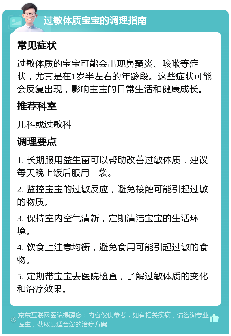 过敏体质宝宝的调理指南 常见症状 过敏体质的宝宝可能会出现鼻窦炎、咳嗽等症状，尤其是在1岁半左右的年龄段。这些症状可能会反复出现，影响宝宝的日常生活和健康成长。 推荐科室 儿科或过敏科 调理要点 1. 长期服用益生菌可以帮助改善过敏体质，建议每天晚上饭后服用一袋。 2. 监控宝宝的过敏反应，避免接触可能引起过敏的物质。 3. 保持室内空气清新，定期清洁宝宝的生活环境。 4. 饮食上注意均衡，避免食用可能引起过敏的食物。 5. 定期带宝宝去医院检查，了解过敏体质的变化和治疗效果。