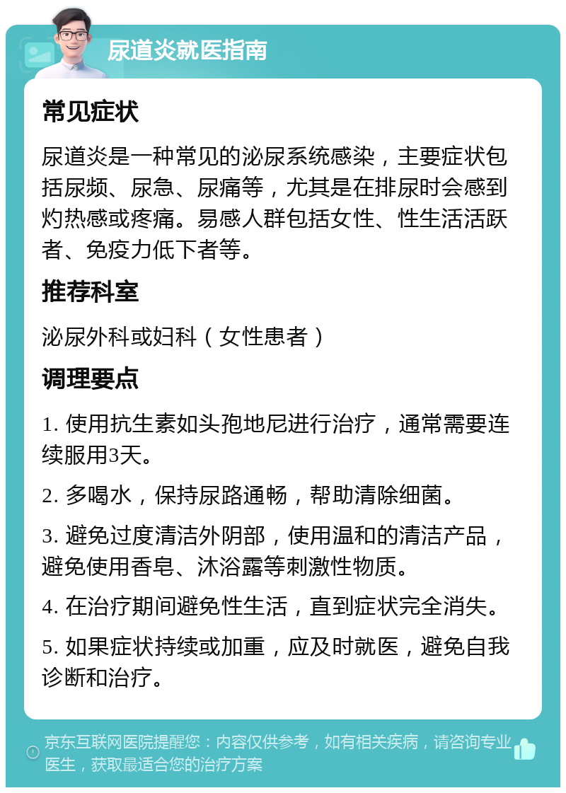 尿道炎就医指南 常见症状 尿道炎是一种常见的泌尿系统感染，主要症状包括尿频、尿急、尿痛等，尤其是在排尿时会感到灼热感或疼痛。易感人群包括女性、性生活活跃者、免疫力低下者等。 推荐科室 泌尿外科或妇科（女性患者） 调理要点 1. 使用抗生素如头孢地尼进行治疗，通常需要连续服用3天。 2. 多喝水，保持尿路通畅，帮助清除细菌。 3. 避免过度清洁外阴部，使用温和的清洁产品，避免使用香皂、沐浴露等刺激性物质。 4. 在治疗期间避免性生活，直到症状完全消失。 5. 如果症状持续或加重，应及时就医，避免自我诊断和治疗。