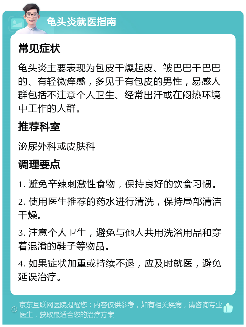 龟头炎就医指南 常见症状 龟头炎主要表现为包皮干燥起皮、皱巴巴干巴巴的、有轻微痒感，多见于有包皮的男性，易感人群包括不注意个人卫生、经常出汗或在闷热环境中工作的人群。 推荐科室 泌尿外科或皮肤科 调理要点 1. 避免辛辣刺激性食物，保持良好的饮食习惯。 2. 使用医生推荐的药水进行清洗，保持局部清洁干燥。 3. 注意个人卫生，避免与他人共用洗浴用品和穿着混淆的鞋子等物品。 4. 如果症状加重或持续不退，应及时就医，避免延误治疗。