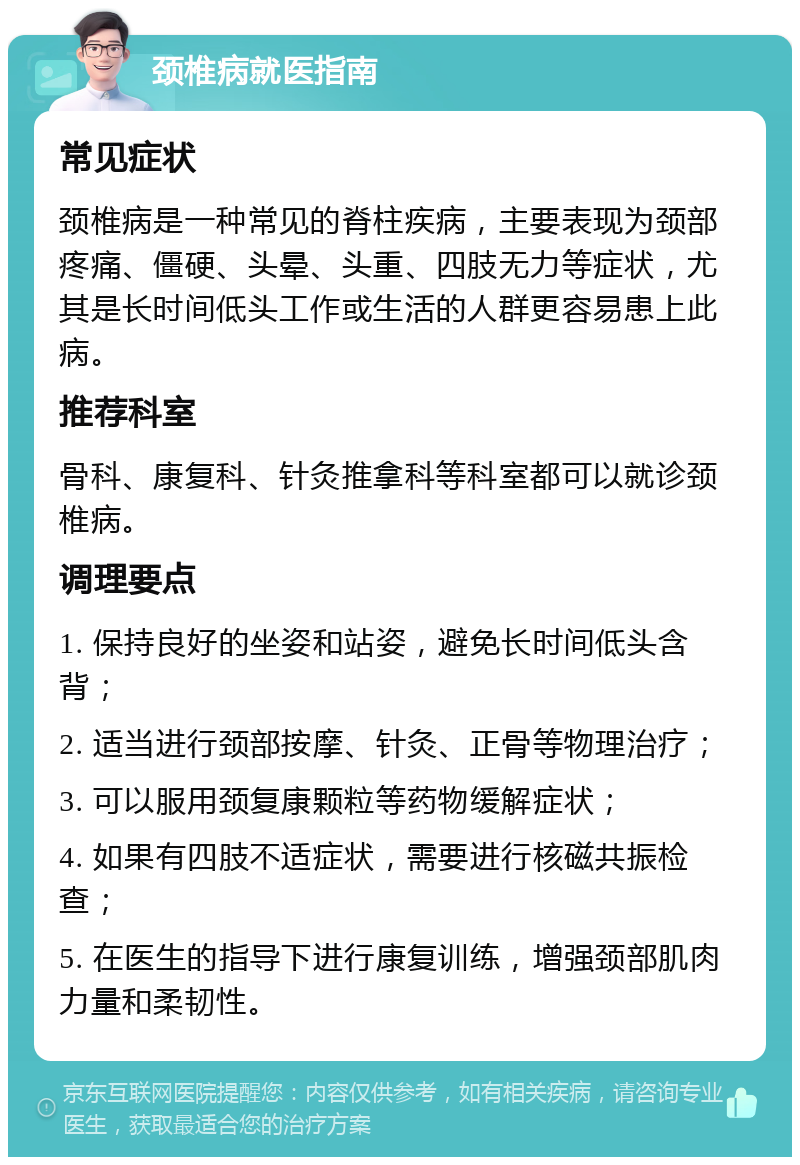 颈椎病就医指南 常见症状 颈椎病是一种常见的脊柱疾病，主要表现为颈部疼痛、僵硬、头晕、头重、四肢无力等症状，尤其是长时间低头工作或生活的人群更容易患上此病。 推荐科室 骨科、康复科、针灸推拿科等科室都可以就诊颈椎病。 调理要点 1. 保持良好的坐姿和站姿，避免长时间低头含背； 2. 适当进行颈部按摩、针灸、正骨等物理治疗； 3. 可以服用颈复康颗粒等药物缓解症状； 4. 如果有四肢不适症状，需要进行核磁共振检查； 5. 在医生的指导下进行康复训练，增强颈部肌肉力量和柔韧性。