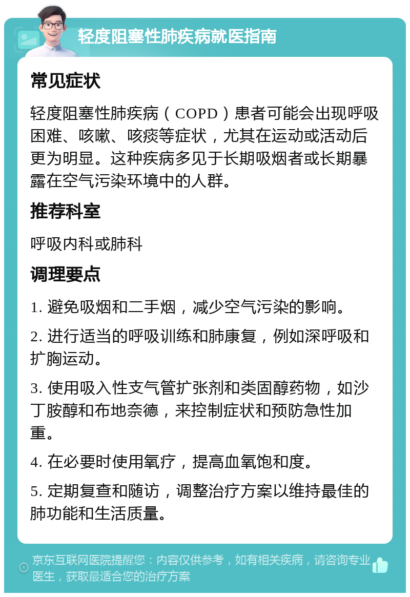 轻度阻塞性肺疾病就医指南 常见症状 轻度阻塞性肺疾病（COPD）患者可能会出现呼吸困难、咳嗽、咳痰等症状，尤其在运动或活动后更为明显。这种疾病多见于长期吸烟者或长期暴露在空气污染环境中的人群。 推荐科室 呼吸内科或肺科 调理要点 1. 避免吸烟和二手烟，减少空气污染的影响。 2. 进行适当的呼吸训练和肺康复，例如深呼吸和扩胸运动。 3. 使用吸入性支气管扩张剂和类固醇药物，如沙丁胺醇和布地奈德，来控制症状和预防急性加重。 4. 在必要时使用氧疗，提高血氧饱和度。 5. 定期复查和随访，调整治疗方案以维持最佳的肺功能和生活质量。