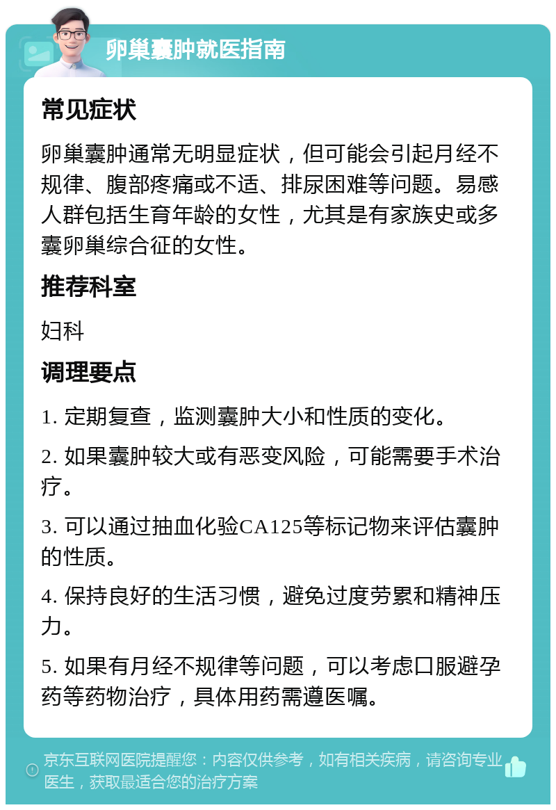 卵巢囊肿就医指南 常见症状 卵巢囊肿通常无明显症状，但可能会引起月经不规律、腹部疼痛或不适、排尿困难等问题。易感人群包括生育年龄的女性，尤其是有家族史或多囊卵巢综合征的女性。 推荐科室 妇科 调理要点 1. 定期复查，监测囊肿大小和性质的变化。 2. 如果囊肿较大或有恶变风险，可能需要手术治疗。 3. 可以通过抽血化验CA125等标记物来评估囊肿的性质。 4. 保持良好的生活习惯，避免过度劳累和精神压力。 5. 如果有月经不规律等问题，可以考虑口服避孕药等药物治疗，具体用药需遵医嘱。