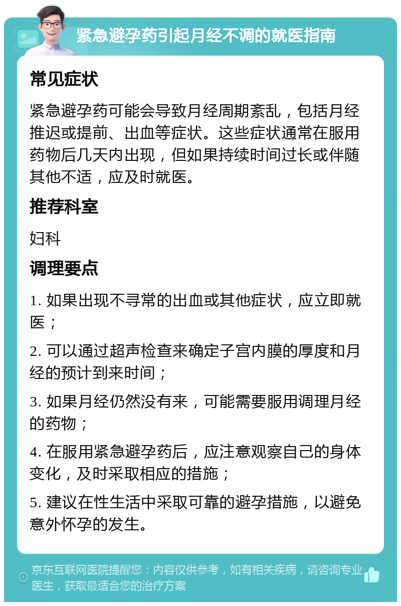 紧急避孕药引起月经不调的就医指南 常见症状 紧急避孕药可能会导致月经周期紊乱，包括月经推迟或提前、出血等症状。这些症状通常在服用药物后几天内出现，但如果持续时间过长或伴随其他不适，应及时就医。 推荐科室 妇科 调理要点 1. 如果出现不寻常的出血或其他症状，应立即就医； 2. 可以通过超声检查来确定子宫内膜的厚度和月经的预计到来时间； 3. 如果月经仍然没有来，可能需要服用调理月经的药物； 4. 在服用紧急避孕药后，应注意观察自己的身体变化，及时采取相应的措施； 5. 建议在性生活中采取可靠的避孕措施，以避免意外怀孕的发生。