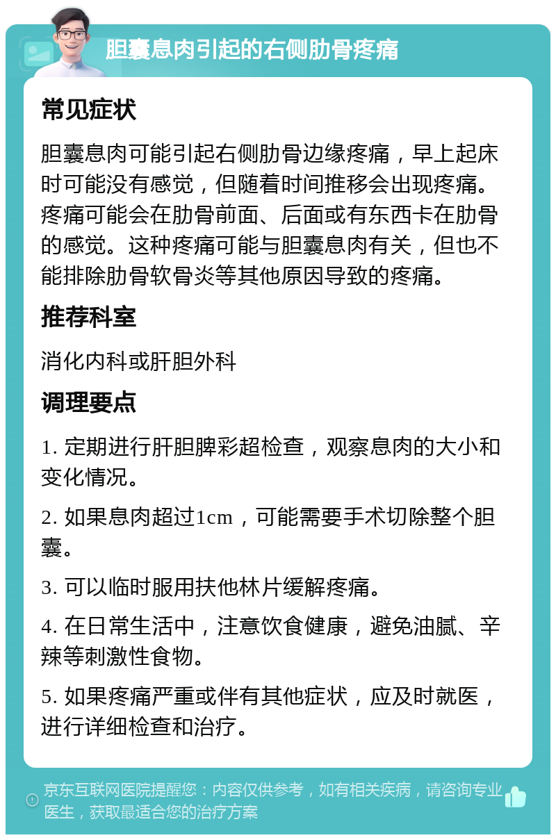 胆囊息肉引起的右侧肋骨疼痛 常见症状 胆囊息肉可能引起右侧肋骨边缘疼痛，早上起床时可能没有感觉，但随着时间推移会出现疼痛。疼痛可能会在肋骨前面、后面或有东西卡在肋骨的感觉。这种疼痛可能与胆囊息肉有关，但也不能排除肋骨软骨炎等其他原因导致的疼痛。 推荐科室 消化内科或肝胆外科 调理要点 1. 定期进行肝胆脾彩超检查，观察息肉的大小和变化情况。 2. 如果息肉超过1cm，可能需要手术切除整个胆囊。 3. 可以临时服用扶他林片缓解疼痛。 4. 在日常生活中，注意饮食健康，避免油腻、辛辣等刺激性食物。 5. 如果疼痛严重或伴有其他症状，应及时就医，进行详细检查和治疗。