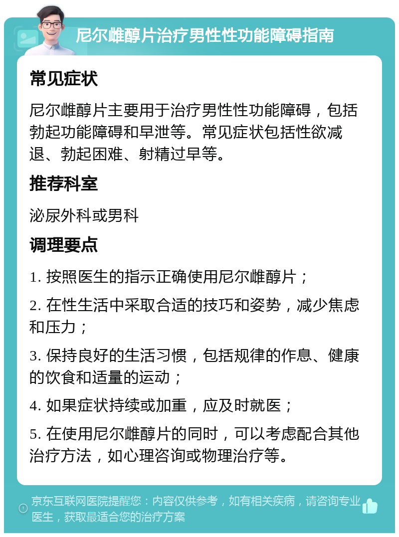 尼尔雌醇片治疗男性性功能障碍指南 常见症状 尼尔雌醇片主要用于治疗男性性功能障碍，包括勃起功能障碍和早泄等。常见症状包括性欲减退、勃起困难、射精过早等。 推荐科室 泌尿外科或男科 调理要点 1. 按照医生的指示正确使用尼尔雌醇片； 2. 在性生活中采取合适的技巧和姿势，减少焦虑和压力； 3. 保持良好的生活习惯，包括规律的作息、健康的饮食和适量的运动； 4. 如果症状持续或加重，应及时就医； 5. 在使用尼尔雌醇片的同时，可以考虑配合其他治疗方法，如心理咨询或物理治疗等。