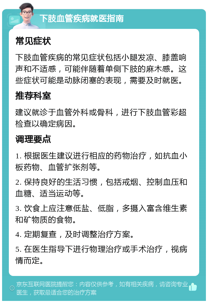 下肢血管疾病就医指南 常见症状 下肢血管疾病的常见症状包括小腿发凉、膝盖响声和不适感，可能伴随着单侧下肢的麻木感。这些症状可能是动脉闭塞的表现，需要及时就医。 推荐科室 建议就诊于血管外科或骨科，进行下肢血管彩超检查以确定病因。 调理要点 1. 根据医生建议进行相应的药物治疗，如抗血小板药物、血管扩张剂等。 2. 保持良好的生活习惯，包括戒烟、控制血压和血糖、适当运动等。 3. 饮食上应注意低盐、低脂，多摄入富含维生素和矿物质的食物。 4. 定期复查，及时调整治疗方案。 5. 在医生指导下进行物理治疗或手术治疗，视病情而定。