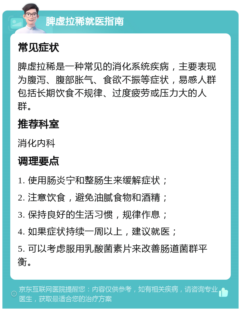 脾虚拉稀就医指南 常见症状 脾虚拉稀是一种常见的消化系统疾病，主要表现为腹泻、腹部胀气、食欲不振等症状，易感人群包括长期饮食不规律、过度疲劳或压力大的人群。 推荐科室 消化内科 调理要点 1. 使用肠炎宁和整肠生来缓解症状； 2. 注意饮食，避免油腻食物和酒精； 3. 保持良好的生活习惯，规律作息； 4. 如果症状持续一周以上，建议就医； 5. 可以考虑服用乳酸菌素片来改善肠道菌群平衡。