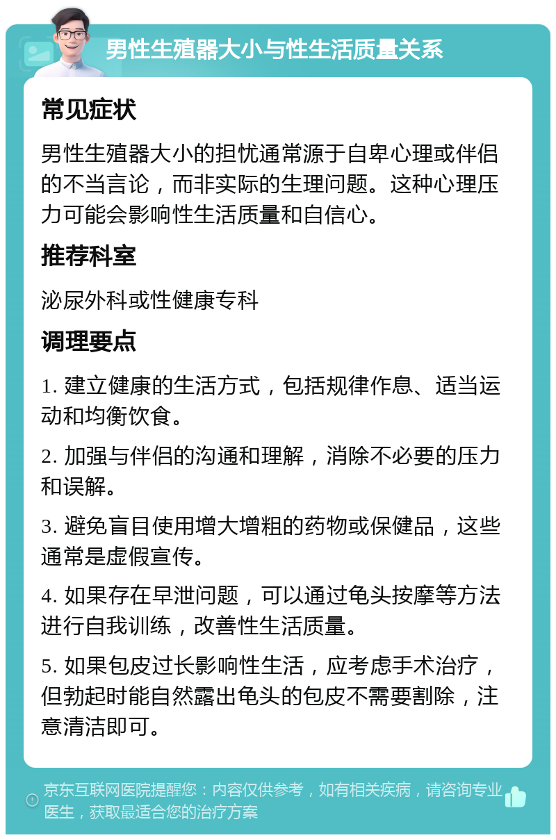 男性生殖器大小与性生活质量关系 常见症状 男性生殖器大小的担忧通常源于自卑心理或伴侣的不当言论，而非实际的生理问题。这种心理压力可能会影响性生活质量和自信心。 推荐科室 泌尿外科或性健康专科 调理要点 1. 建立健康的生活方式，包括规律作息、适当运动和均衡饮食。 2. 加强与伴侣的沟通和理解，消除不必要的压力和误解。 3. 避免盲目使用增大增粗的药物或保健品，这些通常是虚假宣传。 4. 如果存在早泄问题，可以通过龟头按摩等方法进行自我训练，改善性生活质量。 5. 如果包皮过长影响性生活，应考虑手术治疗，但勃起时能自然露出龟头的包皮不需要割除，注意清洁即可。