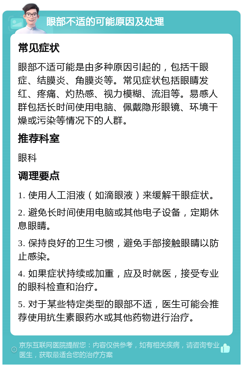 眼部不适的可能原因及处理 常见症状 眼部不适可能是由多种原因引起的，包括干眼症、结膜炎、角膜炎等。常见症状包括眼睛发红、疼痛、灼热感、视力模糊、流泪等。易感人群包括长时间使用电脑、佩戴隐形眼镜、环境干燥或污染等情况下的人群。 推荐科室 眼科 调理要点 1. 使用人工泪液（如滴眼液）来缓解干眼症状。 2. 避免长时间使用电脑或其他电子设备，定期休息眼睛。 3. 保持良好的卫生习惯，避免手部接触眼睛以防止感染。 4. 如果症状持续或加重，应及时就医，接受专业的眼科检查和治疗。 5. 对于某些特定类型的眼部不适，医生可能会推荐使用抗生素眼药水或其他药物进行治疗。