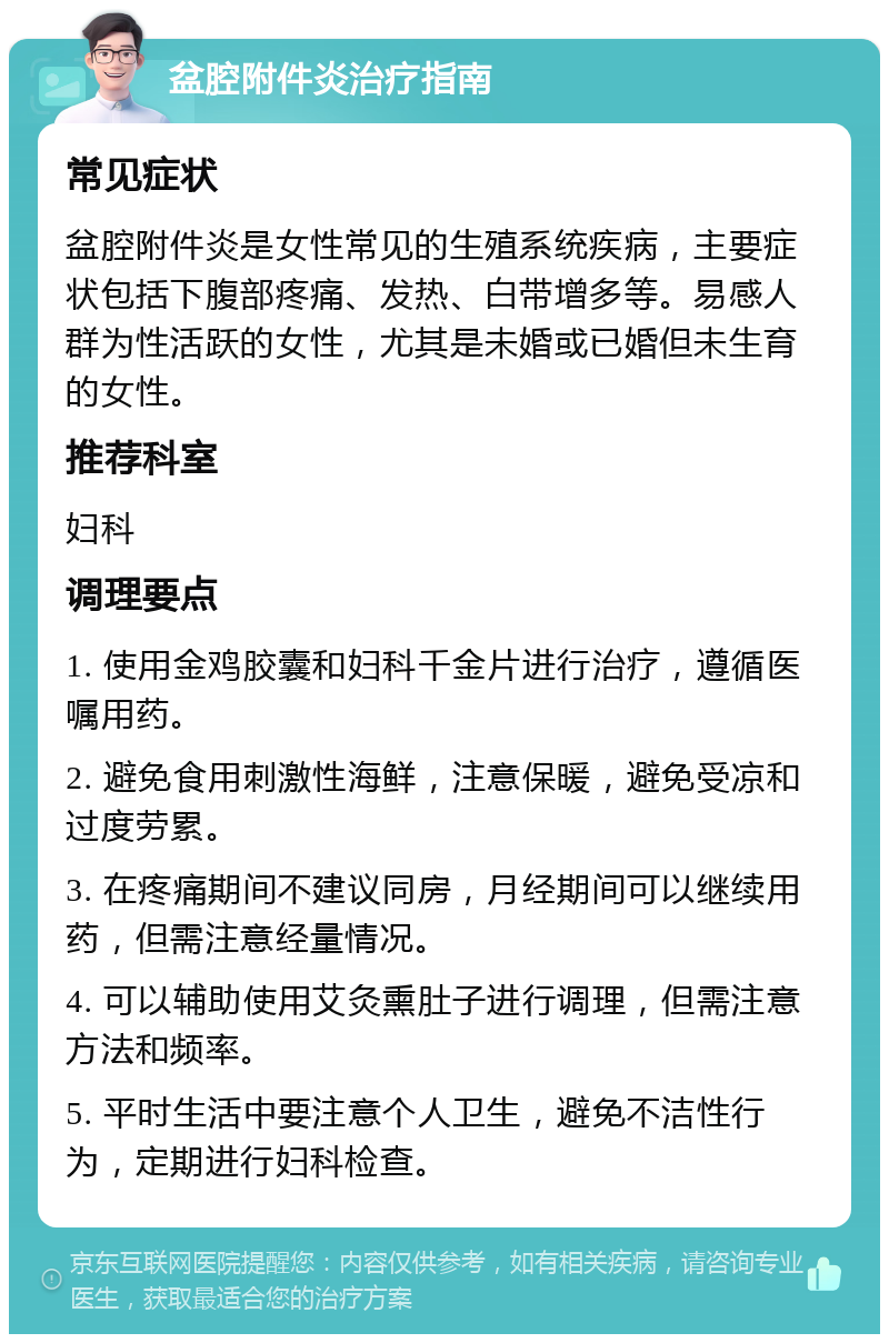 盆腔附件炎治疗指南 常见症状 盆腔附件炎是女性常见的生殖系统疾病，主要症状包括下腹部疼痛、发热、白带增多等。易感人群为性活跃的女性，尤其是未婚或已婚但未生育的女性。 推荐科室 妇科 调理要点 1. 使用金鸡胶囊和妇科千金片进行治疗，遵循医嘱用药。 2. 避免食用刺激性海鲜，注意保暖，避免受凉和过度劳累。 3. 在疼痛期间不建议同房，月经期间可以继续用药，但需注意经量情况。 4. 可以辅助使用艾灸熏肚子进行调理，但需注意方法和频率。 5. 平时生活中要注意个人卫生，避免不洁性行为，定期进行妇科检查。