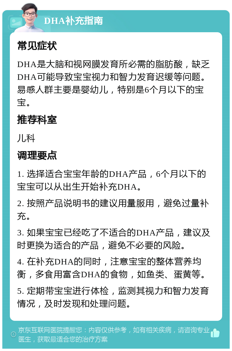 DHA补充指南 常见症状 DHA是大脑和视网膜发育所必需的脂肪酸，缺乏DHA可能导致宝宝视力和智力发育迟缓等问题。易感人群主要是婴幼儿，特别是6个月以下的宝宝。 推荐科室 儿科 调理要点 1. 选择适合宝宝年龄的DHA产品，6个月以下的宝宝可以从出生开始补充DHA。 2. 按照产品说明书的建议用量服用，避免过量补充。 3. 如果宝宝已经吃了不适合的DHA产品，建议及时更换为适合的产品，避免不必要的风险。 4. 在补充DHA的同时，注意宝宝的整体营养均衡，多食用富含DHA的食物，如鱼类、蛋黄等。 5. 定期带宝宝进行体检，监测其视力和智力发育情况，及时发现和处理问题。