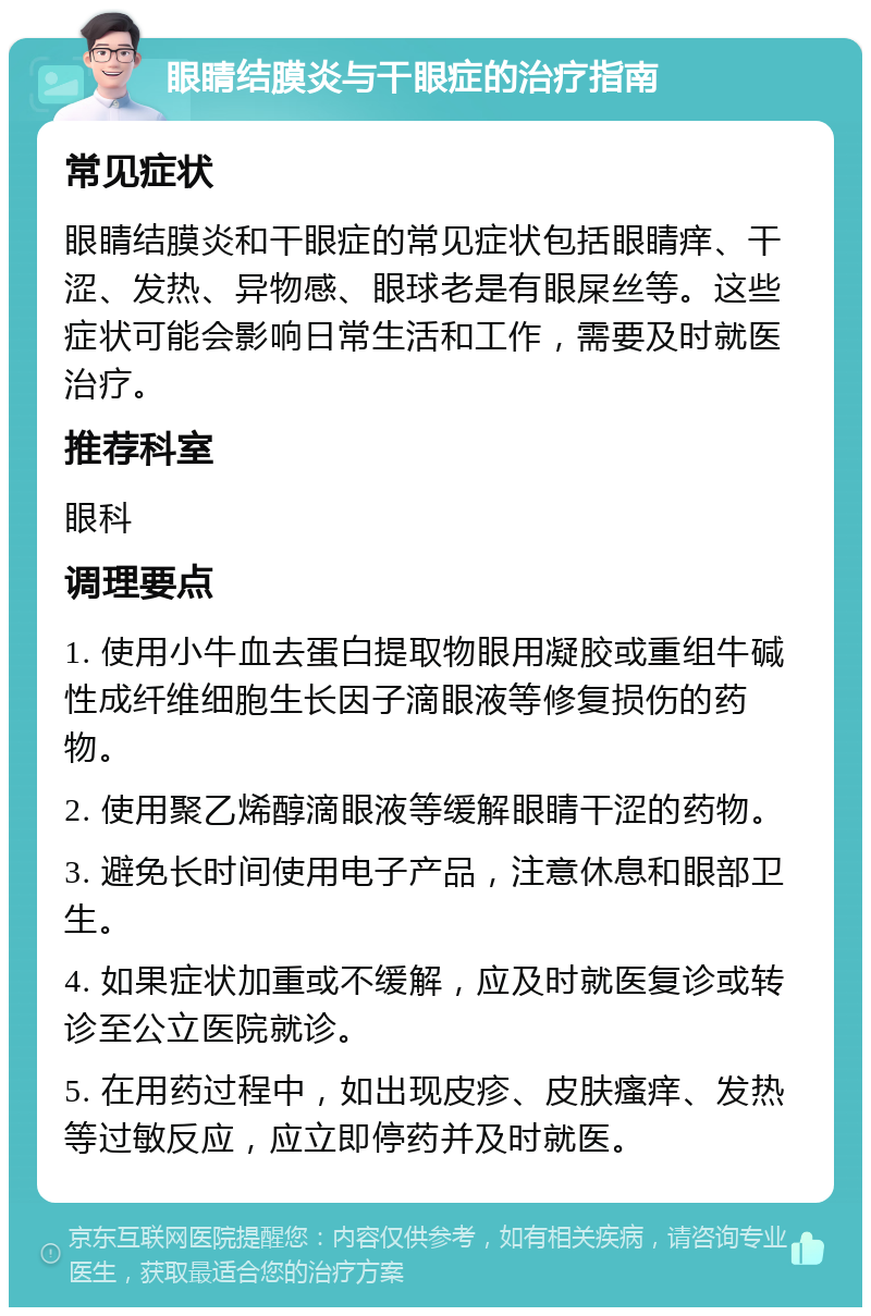 眼睛结膜炎与干眼症的治疗指南 常见症状 眼睛结膜炎和干眼症的常见症状包括眼睛痒、干涩、发热、异物感、眼球老是有眼屎丝等。这些症状可能会影响日常生活和工作，需要及时就医治疗。 推荐科室 眼科 调理要点 1. 使用小牛血去蛋白提取物眼用凝胶或重组牛碱性成纤维细胞生长因子滴眼液等修复损伤的药物。 2. 使用聚乙烯醇滴眼液等缓解眼睛干涩的药物。 3. 避免长时间使用电子产品，注意休息和眼部卫生。 4. 如果症状加重或不缓解，应及时就医复诊或转诊至公立医院就诊。 5. 在用药过程中，如出现皮疹、皮肤瘙痒、发热等过敏反应，应立即停药并及时就医。