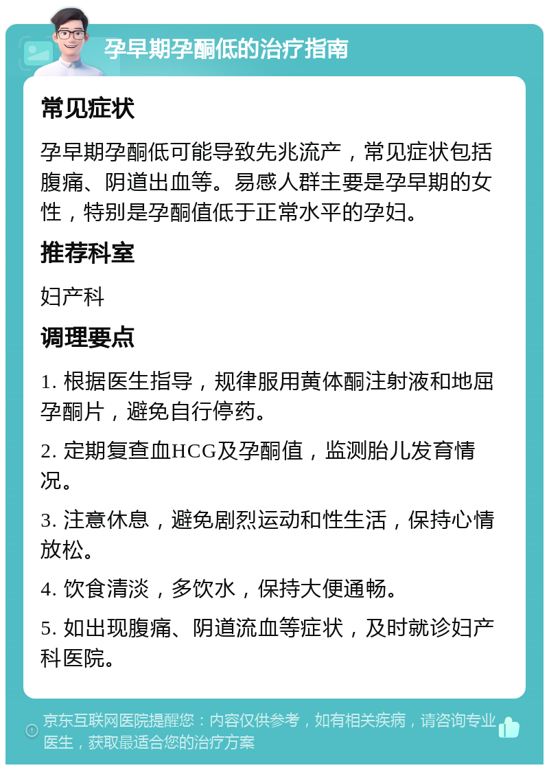 孕早期孕酮低的治疗指南 常见症状 孕早期孕酮低可能导致先兆流产，常见症状包括腹痛、阴道出血等。易感人群主要是孕早期的女性，特别是孕酮值低于正常水平的孕妇。 推荐科室 妇产科 调理要点 1. 根据医生指导，规律服用黄体酮注射液和地屈孕酮片，避免自行停药。 2. 定期复查血HCG及孕酮值，监测胎儿发育情况。 3. 注意休息，避免剧烈运动和性生活，保持心情放松。 4. 饮食清淡，多饮水，保持大便通畅。 5. 如出现腹痛、阴道流血等症状，及时就诊妇产科医院。