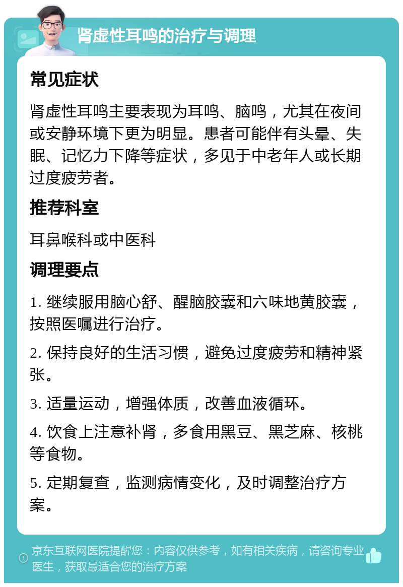 肾虚性耳鸣的治疗与调理 常见症状 肾虚性耳鸣主要表现为耳鸣、脑鸣，尤其在夜间或安静环境下更为明显。患者可能伴有头晕、失眠、记忆力下降等症状，多见于中老年人或长期过度疲劳者。 推荐科室 耳鼻喉科或中医科 调理要点 1. 继续服用脑心舒、醒脑胶囊和六味地黄胶囊，按照医嘱进行治疗。 2. 保持良好的生活习惯，避免过度疲劳和精神紧张。 3. 适量运动，增强体质，改善血液循环。 4. 饮食上注意补肾，多食用黑豆、黑芝麻、核桃等食物。 5. 定期复查，监测病情变化，及时调整治疗方案。