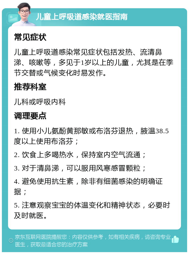 儿童上呼吸道感染就医指南 常见症状 儿童上呼吸道感染常见症状包括发热、流清鼻涕、咳嗽等，多见于1岁以上的儿童，尤其是在季节交替或气候变化时易发作。 推荐科室 儿科或呼吸内科 调理要点 1. 使用小儿氨酚黄那敏或布洛芬退热，腋温38.5度以上使用布洛芬； 2. 饮食上多喝热水，保持室内空气流通； 3. 对于清鼻涕，可以服用风寒感冒颗粒； 4. 避免使用抗生素，除非有细菌感染的明确证据； 5. 注意观察宝宝的体温变化和精神状态，必要时及时就医。