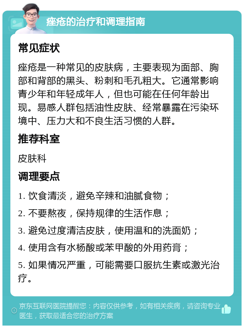 痤疮的治疗和调理指南 常见症状 痤疮是一种常见的皮肤病，主要表现为面部、胸部和背部的黑头、粉刺和毛孔粗大。它通常影响青少年和年轻成年人，但也可能在任何年龄出现。易感人群包括油性皮肤、经常暴露在污染环境中、压力大和不良生活习惯的人群。 推荐科室 皮肤科 调理要点 1. 饮食清淡，避免辛辣和油腻食物； 2. 不要熬夜，保持规律的生活作息； 3. 避免过度清洁皮肤，使用温和的洗面奶； 4. 使用含有水杨酸或苯甲酸的外用药膏； 5. 如果情况严重，可能需要口服抗生素或激光治疗。