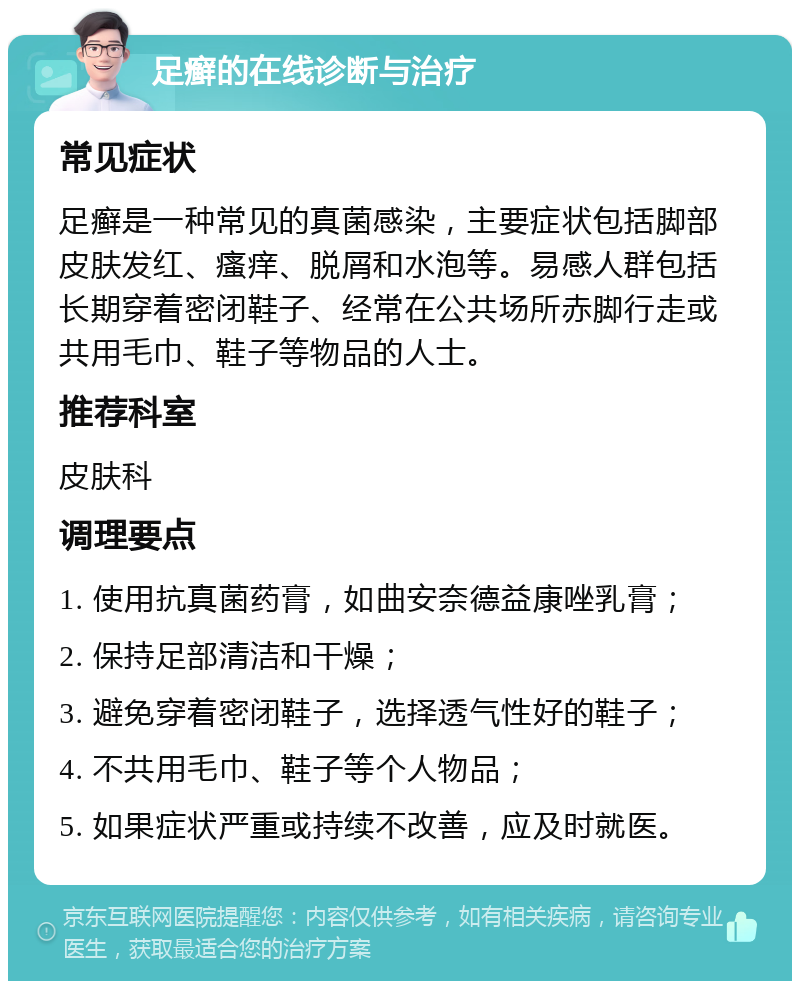 足癣的在线诊断与治疗 常见症状 足癣是一种常见的真菌感染，主要症状包括脚部皮肤发红、瘙痒、脱屑和水泡等。易感人群包括长期穿着密闭鞋子、经常在公共场所赤脚行走或共用毛巾、鞋子等物品的人士。 推荐科室 皮肤科 调理要点 1. 使用抗真菌药膏，如曲安奈德益康唑乳膏； 2. 保持足部清洁和干燥； 3. 避免穿着密闭鞋子，选择透气性好的鞋子； 4. 不共用毛巾、鞋子等个人物品； 5. 如果症状严重或持续不改善，应及时就医。