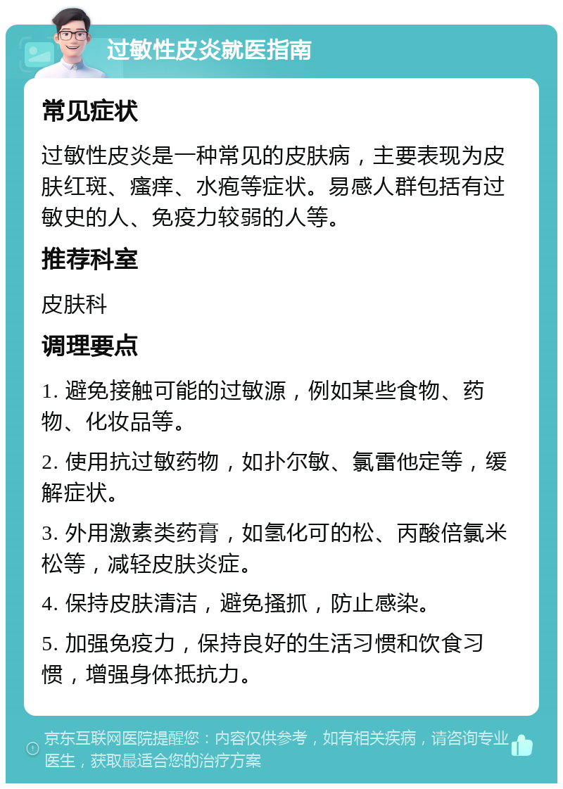 过敏性皮炎就医指南 常见症状 过敏性皮炎是一种常见的皮肤病，主要表现为皮肤红斑、瘙痒、水疱等症状。易感人群包括有过敏史的人、免疫力较弱的人等。 推荐科室 皮肤科 调理要点 1. 避免接触可能的过敏源，例如某些食物、药物、化妆品等。 2. 使用抗过敏药物，如扑尔敏、氯雷他定等，缓解症状。 3. 外用激素类药膏，如氢化可的松、丙酸倍氯米松等，减轻皮肤炎症。 4. 保持皮肤清洁，避免搔抓，防止感染。 5. 加强免疫力，保持良好的生活习惯和饮食习惯，增强身体抵抗力。