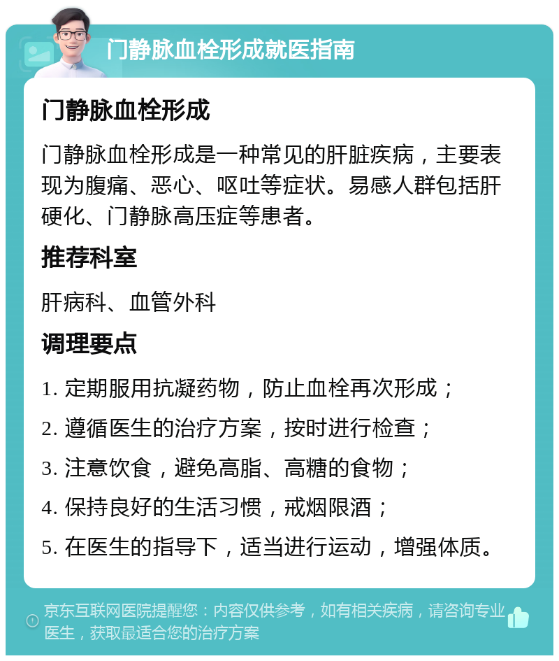 门静脉血栓形成就医指南 门静脉血栓形成 门静脉血栓形成是一种常见的肝脏疾病，主要表现为腹痛、恶心、呕吐等症状。易感人群包括肝硬化、门静脉高压症等患者。 推荐科室 肝病科、血管外科 调理要点 1. 定期服用抗凝药物，防止血栓再次形成； 2. 遵循医生的治疗方案，按时进行检查； 3. 注意饮食，避免高脂、高糖的食物； 4. 保持良好的生活习惯，戒烟限酒； 5. 在医生的指导下，适当进行运动，增强体质。