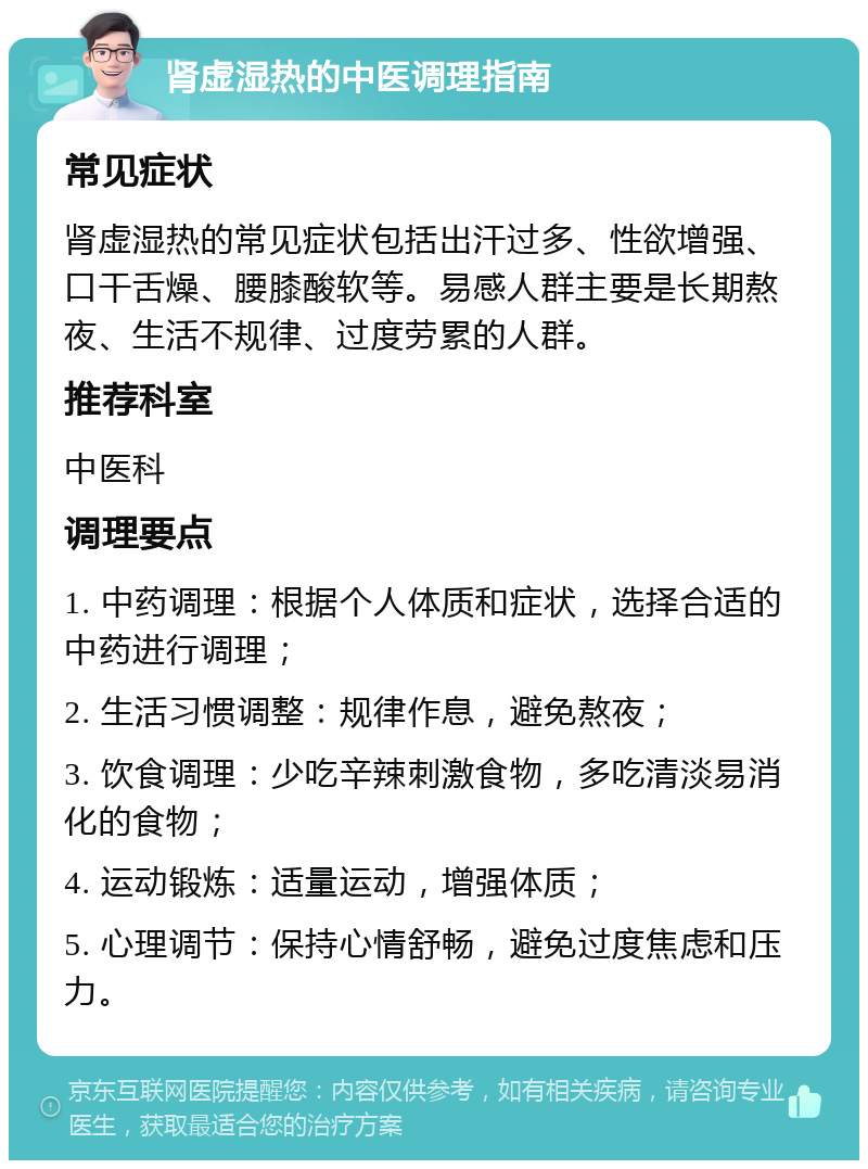 肾虚湿热的中医调理指南 常见症状 肾虚湿热的常见症状包括出汗过多、性欲增强、口干舌燥、腰膝酸软等。易感人群主要是长期熬夜、生活不规律、过度劳累的人群。 推荐科室 中医科 调理要点 1. 中药调理：根据个人体质和症状，选择合适的中药进行调理； 2. 生活习惯调整：规律作息，避免熬夜； 3. 饮食调理：少吃辛辣刺激食物，多吃清淡易消化的食物； 4. 运动锻炼：适量运动，增强体质； 5. 心理调节：保持心情舒畅，避免过度焦虑和压力。