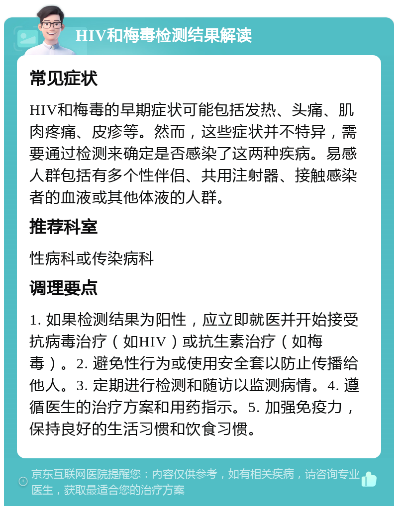 HIV和梅毒检测结果解读 常见症状 HIV和梅毒的早期症状可能包括发热、头痛、肌肉疼痛、皮疹等。然而，这些症状并不特异，需要通过检测来确定是否感染了这两种疾病。易感人群包括有多个性伴侣、共用注射器、接触感染者的血液或其他体液的人群。 推荐科室 性病科或传染病科 调理要点 1. 如果检测结果为阳性，应立即就医并开始接受抗病毒治疗（如HIV）或抗生素治疗（如梅毒）。2. 避免性行为或使用安全套以防止传播给他人。3. 定期进行检测和随访以监测病情。4. 遵循医生的治疗方案和用药指示。5. 加强免疫力，保持良好的生活习惯和饮食习惯。