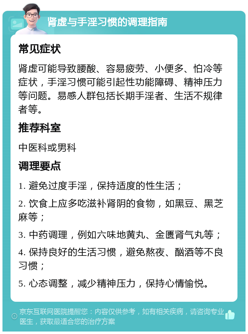 肾虚与手淫习惯的调理指南 常见症状 肾虚可能导致腰酸、容易疲劳、小便多、怕冷等症状，手淫习惯可能引起性功能障碍、精神压力等问题。易感人群包括长期手淫者、生活不规律者等。 推荐科室 中医科或男科 调理要点 1. 避免过度手淫，保持适度的性生活； 2. 饮食上应多吃滋补肾阴的食物，如黑豆、黑芝麻等； 3. 中药调理，例如六味地黄丸、金匮肾气丸等； 4. 保持良好的生活习惯，避免熬夜、酗酒等不良习惯； 5. 心态调整，减少精神压力，保持心情愉悦。