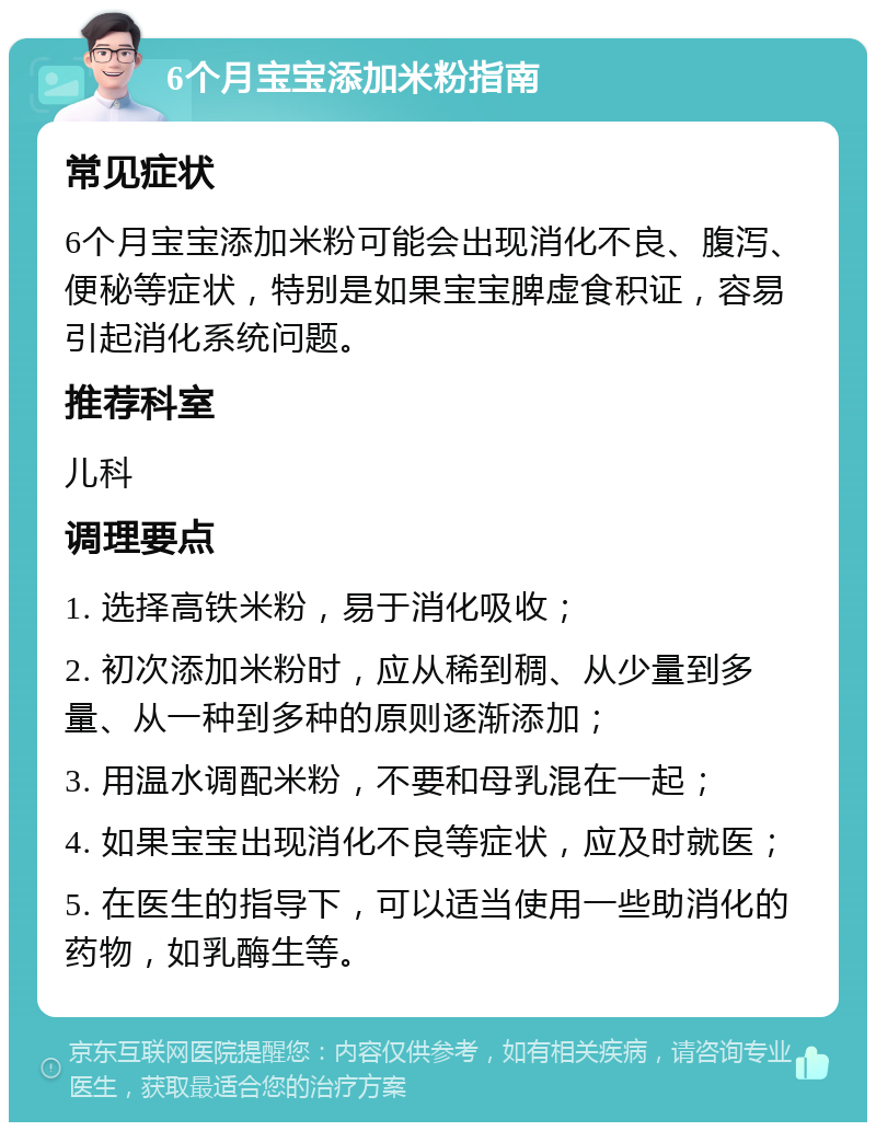 6个月宝宝添加米粉指南 常见症状 6个月宝宝添加米粉可能会出现消化不良、腹泻、便秘等症状，特别是如果宝宝脾虚食积证，容易引起消化系统问题。 推荐科室 儿科 调理要点 1. 选择高铁米粉，易于消化吸收； 2. 初次添加米粉时，应从稀到稠、从少量到多量、从一种到多种的原则逐渐添加； 3. 用温水调配米粉，不要和母乳混在一起； 4. 如果宝宝出现消化不良等症状，应及时就医； 5. 在医生的指导下，可以适当使用一些助消化的药物，如乳酶生等。