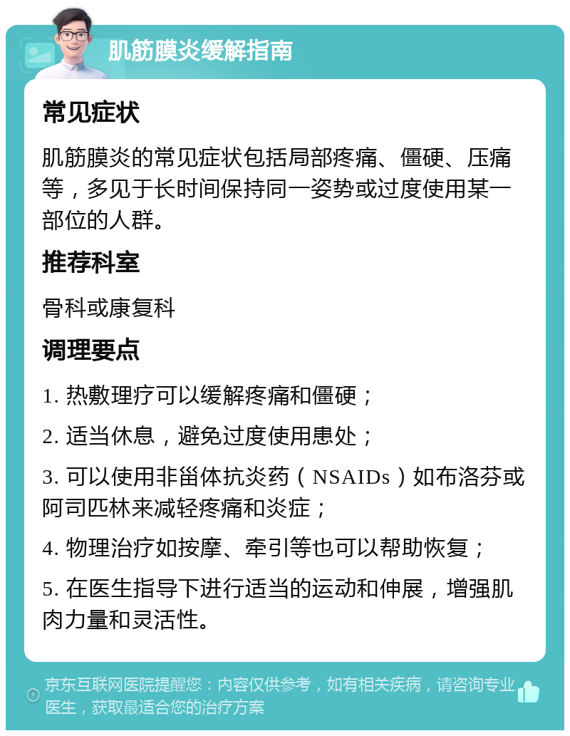 肌筋膜炎缓解指南 常见症状 肌筋膜炎的常见症状包括局部疼痛、僵硬、压痛等，多见于长时间保持同一姿势或过度使用某一部位的人群。 推荐科室 骨科或康复科 调理要点 1. 热敷理疗可以缓解疼痛和僵硬； 2. 适当休息，避免过度使用患处； 3. 可以使用非甾体抗炎药（NSAIDs）如布洛芬或阿司匹林来减轻疼痛和炎症； 4. 物理治疗如按摩、牵引等也可以帮助恢复； 5. 在医生指导下进行适当的运动和伸展，增强肌肉力量和灵活性。