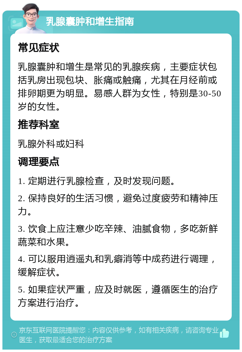 乳腺囊肿和增生指南 常见症状 乳腺囊肿和增生是常见的乳腺疾病，主要症状包括乳房出现包块、胀痛或触痛，尤其在月经前或排卵期更为明显。易感人群为女性，特别是30-50岁的女性。 推荐科室 乳腺外科或妇科 调理要点 1. 定期进行乳腺检查，及时发现问题。 2. 保持良好的生活习惯，避免过度疲劳和精神压力。 3. 饮食上应注意少吃辛辣、油腻食物，多吃新鲜蔬菜和水果。 4. 可以服用逍遥丸和乳癖消等中成药进行调理，缓解症状。 5. 如果症状严重，应及时就医，遵循医生的治疗方案进行治疗。