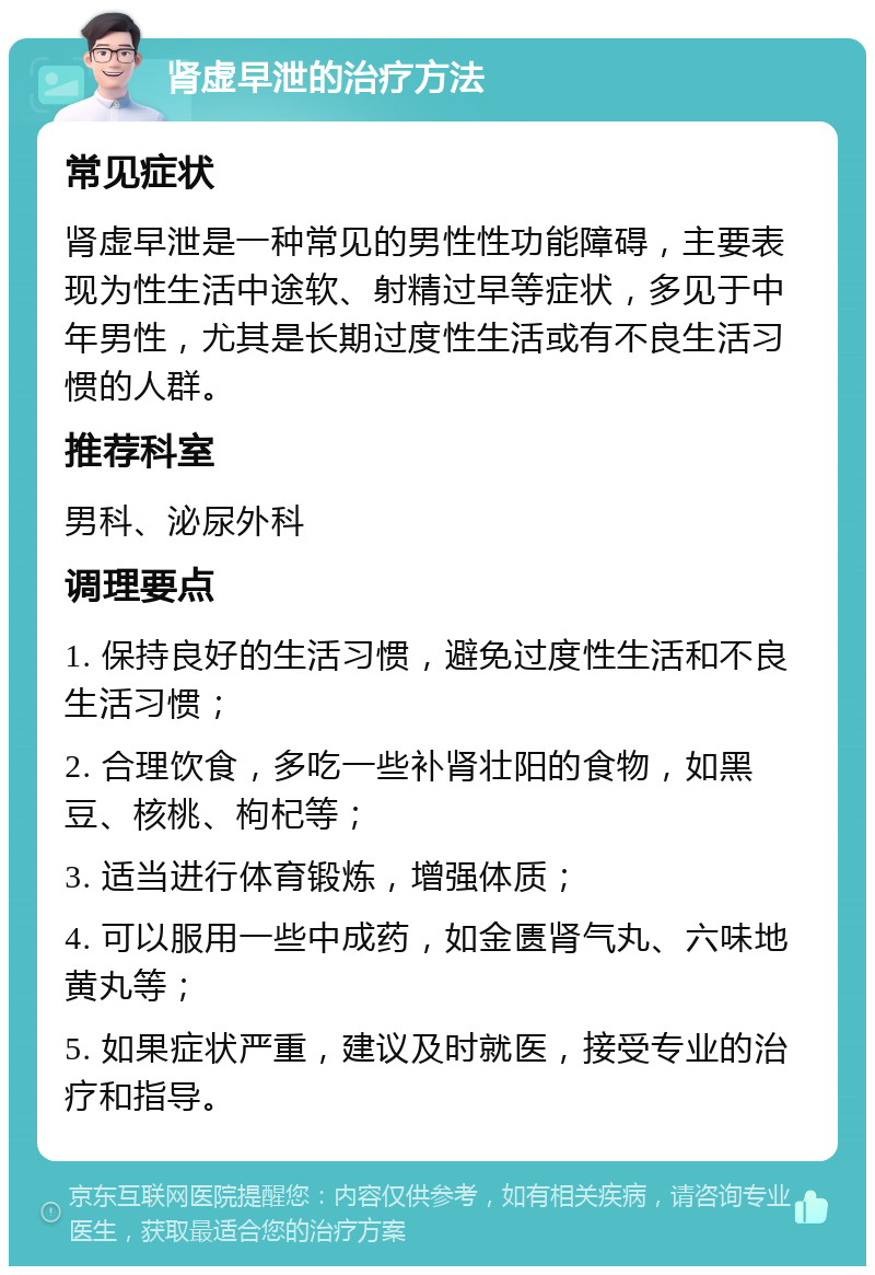 肾虚早泄的治疗方法 常见症状 肾虚早泄是一种常见的男性性功能障碍，主要表现为性生活中途软、射精过早等症状，多见于中年男性，尤其是长期过度性生活或有不良生活习惯的人群。 推荐科室 男科、泌尿外科 调理要点 1. 保持良好的生活习惯，避免过度性生活和不良生活习惯； 2. 合理饮食，多吃一些补肾壮阳的食物，如黑豆、核桃、枸杞等； 3. 适当进行体育锻炼，增强体质； 4. 可以服用一些中成药，如金匮肾气丸、六味地黄丸等； 5. 如果症状严重，建议及时就医，接受专业的治疗和指导。