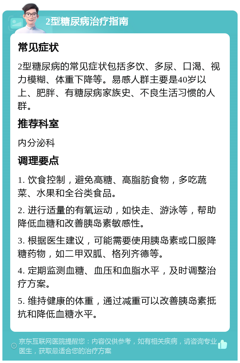 2型糖尿病治疗指南 常见症状 2型糖尿病的常见症状包括多饮、多尿、口渴、视力模糊、体重下降等。易感人群主要是40岁以上、肥胖、有糖尿病家族史、不良生活习惯的人群。 推荐科室 内分泌科 调理要点 1. 饮食控制，避免高糖、高脂肪食物，多吃蔬菜、水果和全谷类食品。 2. 进行适量的有氧运动，如快走、游泳等，帮助降低血糖和改善胰岛素敏感性。 3. 根据医生建议，可能需要使用胰岛素或口服降糖药物，如二甲双胍、格列齐德等。 4. 定期监测血糖、血压和血脂水平，及时调整治疗方案。 5. 维持健康的体重，通过减重可以改善胰岛素抵抗和降低血糖水平。