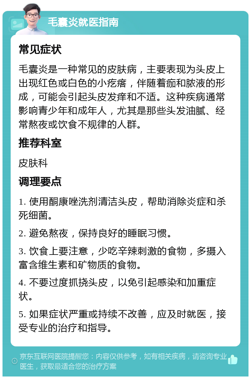 毛囊炎就医指南 常见症状 毛囊炎是一种常见的皮肤病，主要表现为头皮上出现红色或白色的小疙瘩，伴随着痂和脓液的形成，可能会引起头皮发痒和不适。这种疾病通常影响青少年和成年人，尤其是那些头发油腻、经常熬夜或饮食不规律的人群。 推荐科室 皮肤科 调理要点 1. 使用酮康唑洗剂清洁头皮，帮助消除炎症和杀死细菌。 2. 避免熬夜，保持良好的睡眠习惯。 3. 饮食上要注意，少吃辛辣刺激的食物，多摄入富含维生素和矿物质的食物。 4. 不要过度抓挠头皮，以免引起感染和加重症状。 5. 如果症状严重或持续不改善，应及时就医，接受专业的治疗和指导。