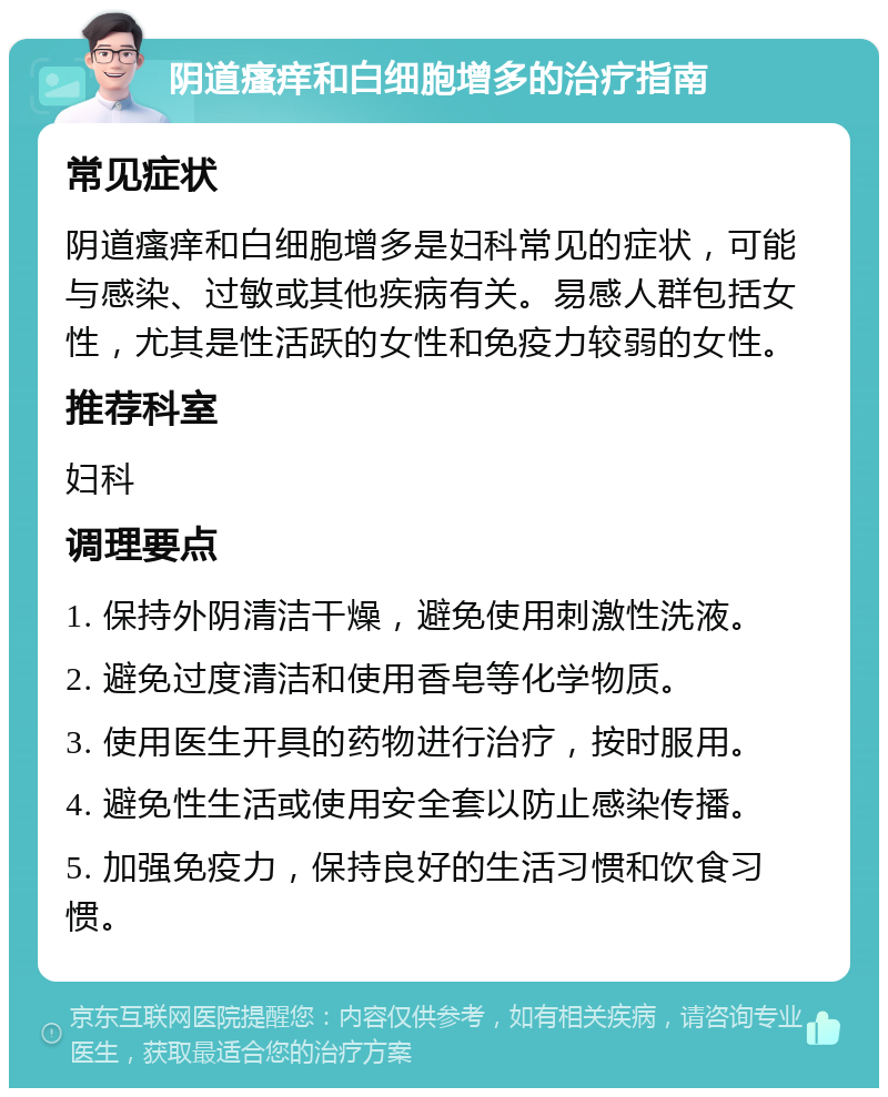 阴道瘙痒和白细胞增多的治疗指南 常见症状 阴道瘙痒和白细胞增多是妇科常见的症状，可能与感染、过敏或其他疾病有关。易感人群包括女性，尤其是性活跃的女性和免疫力较弱的女性。 推荐科室 妇科 调理要点 1. 保持外阴清洁干燥，避免使用刺激性洗液。 2. 避免过度清洁和使用香皂等化学物质。 3. 使用医生开具的药物进行治疗，按时服用。 4. 避免性生活或使用安全套以防止感染传播。 5. 加强免疫力，保持良好的生活习惯和饮食习惯。