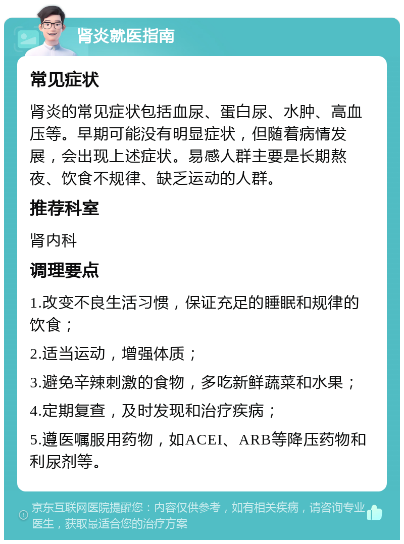 肾炎就医指南 常见症状 肾炎的常见症状包括血尿、蛋白尿、水肿、高血压等。早期可能没有明显症状，但随着病情发展，会出现上述症状。易感人群主要是长期熬夜、饮食不规律、缺乏运动的人群。 推荐科室 肾内科 调理要点 1.改变不良生活习惯，保证充足的睡眠和规律的饮食； 2.适当运动，增强体质； 3.避免辛辣刺激的食物，多吃新鲜蔬菜和水果； 4.定期复查，及时发现和治疗疾病； 5.遵医嘱服用药物，如ACEI、ARB等降压药物和利尿剂等。