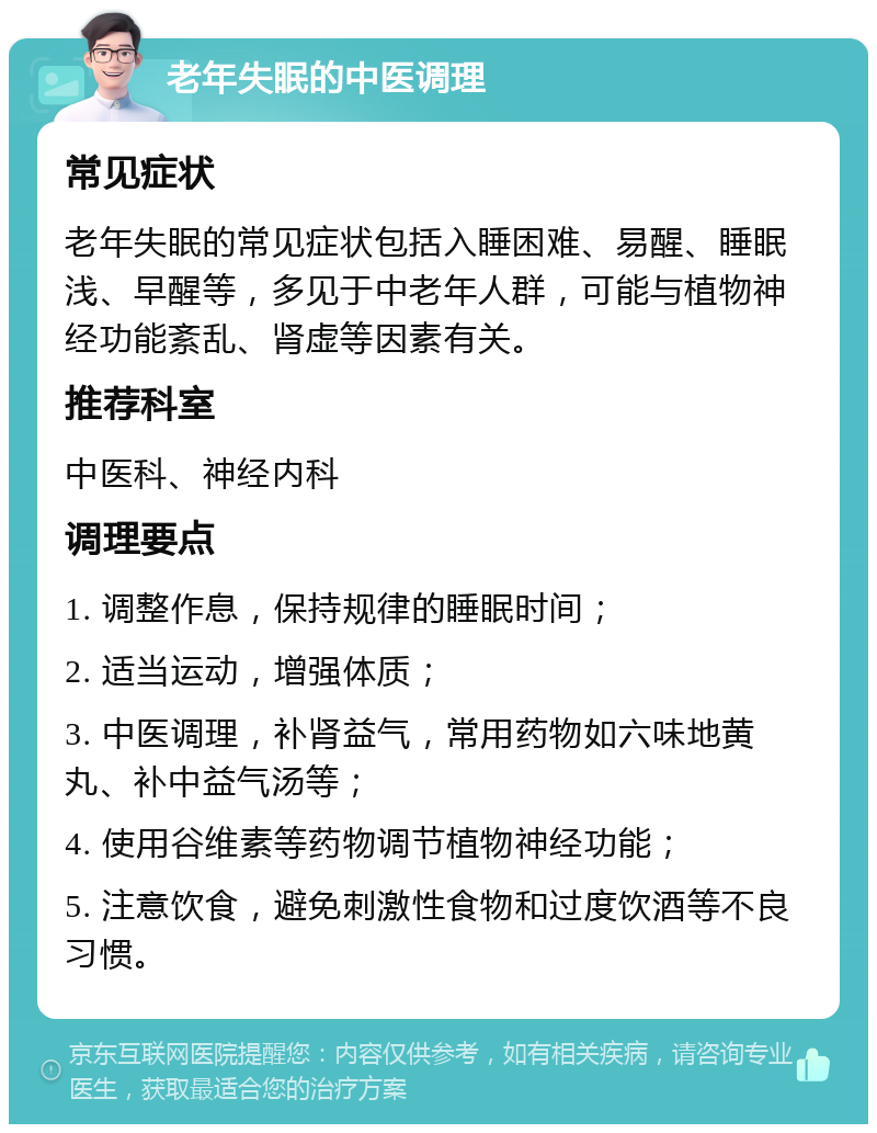 老年失眠的中医调理 常见症状 老年失眠的常见症状包括入睡困难、易醒、睡眠浅、早醒等，多见于中老年人群，可能与植物神经功能紊乱、肾虚等因素有关。 推荐科室 中医科、神经内科 调理要点 1. 调整作息，保持规律的睡眠时间； 2. 适当运动，增强体质； 3. 中医调理，补肾益气，常用药物如六味地黄丸、补中益气汤等； 4. 使用谷维素等药物调节植物神经功能； 5. 注意饮食，避免刺激性食物和过度饮酒等不良习惯。